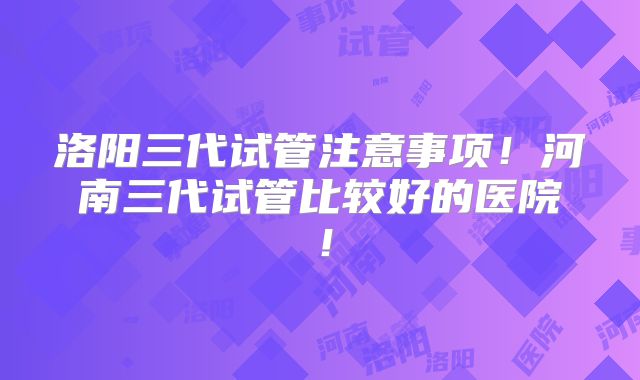 洛阳三代试管注意事项！河南三代试管比较好的医院！