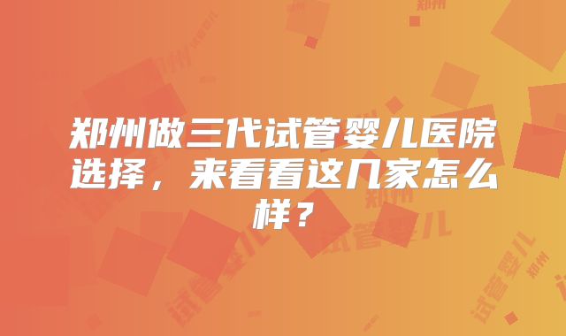 郑州做三代试管婴儿医院选择,来看看这几家怎么样?