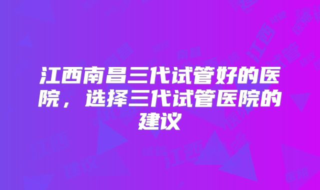 江西南昌三代试管好的医院，选择三代试管医院的建议
