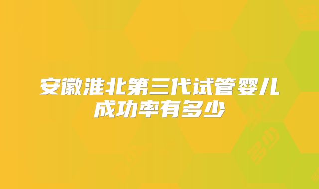 安徽淮北第三代试管婴儿成功率有多少
