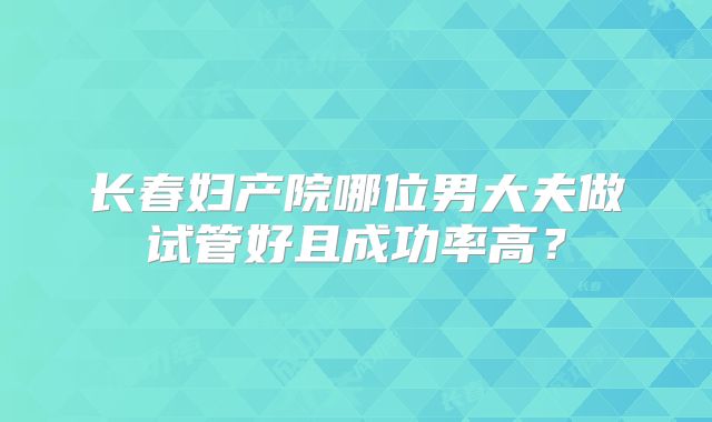 长春妇产院哪位男大夫做试管好且成功率高?