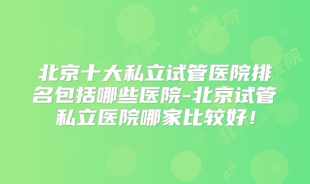 北京十大私立试管医院排名包括哪些医院-北京试管私立医院哪家比较好！