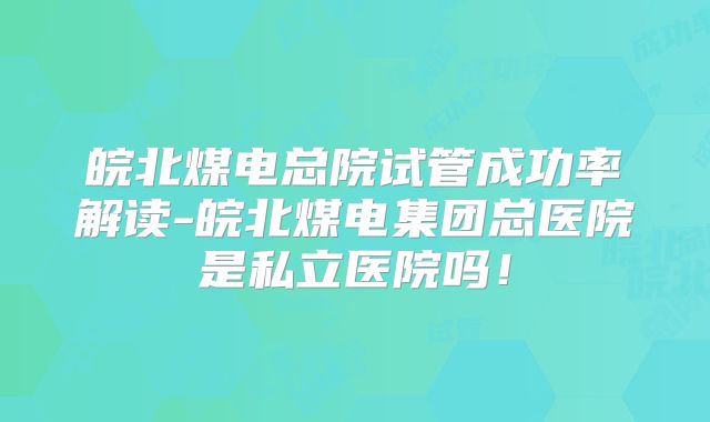 皖北煤电总院试管成功率解读-皖北煤电集团总医院是私立医院吗！