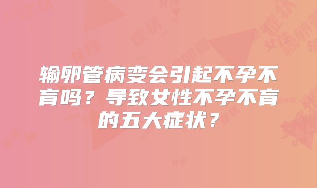 输卵管病变会引起不孕不育吗？导致女性不孕不育的五大症状？