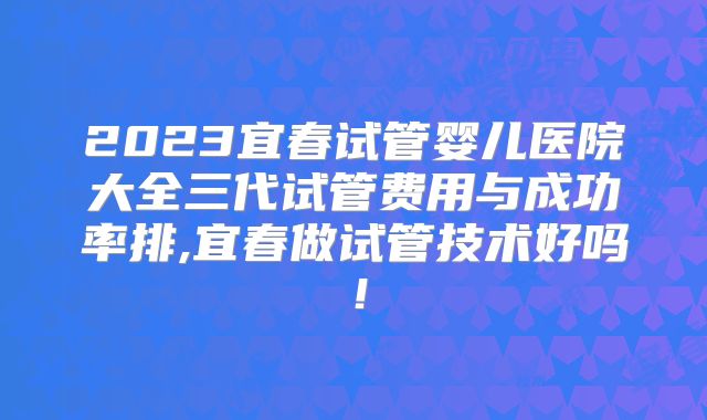 2023宜春试管婴儿医院大全三代试管费用与成功率排,宜春做试管技术好吗!