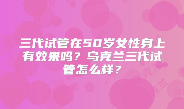 三代试管在50岁女性身上有效果吗？乌克兰三代试管怎么样？