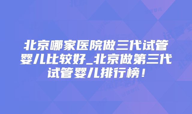 北京哪家医院做三代试管婴儿比较好_北京做第三代试管婴儿排行榜！