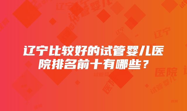 辽宁比较好的试管婴儿医院排名前十有哪些？
