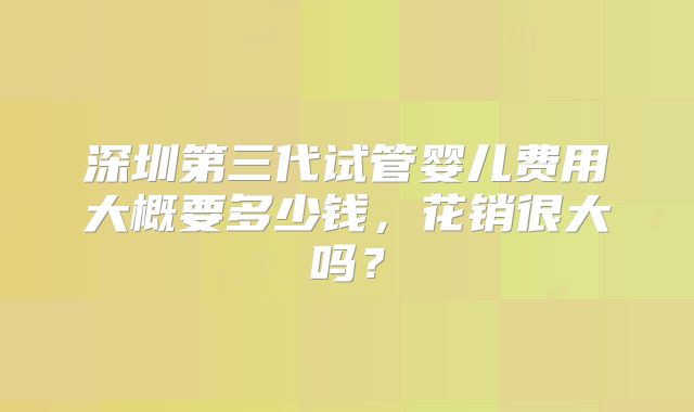 深圳第三代试管婴儿费用大概要多少钱,花销很大吗?