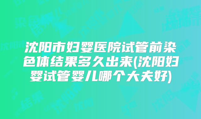 沈阳市妇婴医院试管前染色体结果多久出来(沈阳妇婴试管婴儿哪个大夫好)