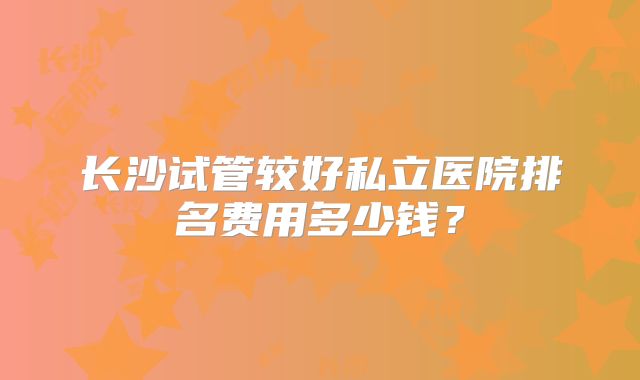 长沙试管较好私立医院排名费用多少钱？