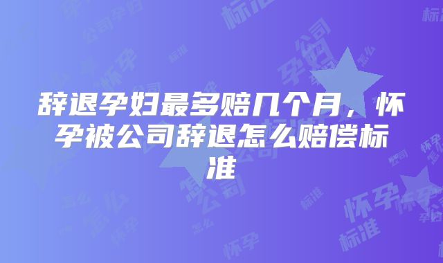 辞退孕妇最多赔几个月，怀孕被公司辞退怎么赔偿标准