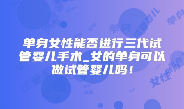 单身女性能否进行三代试管婴儿手术_女的单身可以做试管婴儿吗！