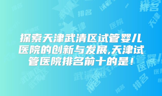 探索天津武清区试管婴儿医院的创新与发展,天津试管医院排名前十的是！