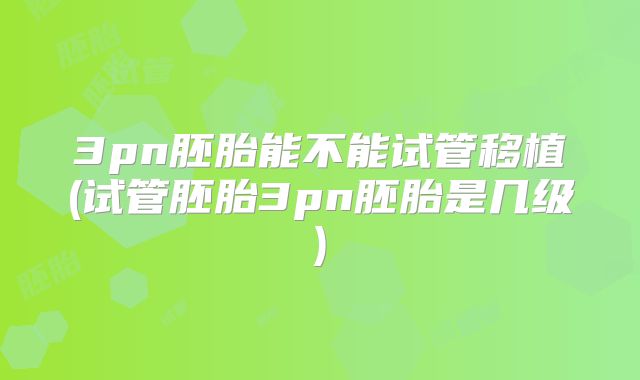 3pn胚胎能不能试管移植(试管胚胎3pn胚胎是几级)