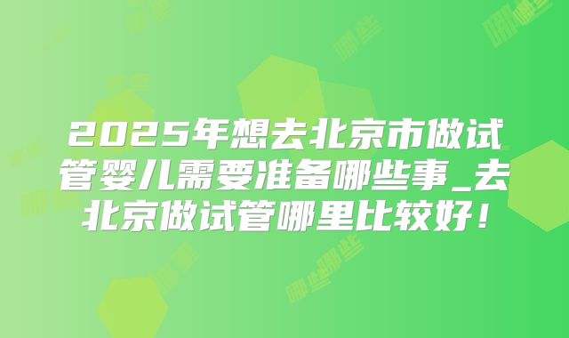2025年想去北京市做试管婴儿需要准备哪些事_去北京做试管哪里比较好！