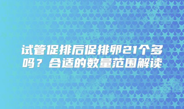 试管促排后促排卵21个多吗？合适的数量范围解读