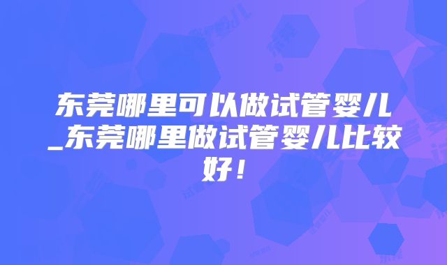 东莞哪里可以做试管婴儿_东莞哪里做试管婴儿比较好！