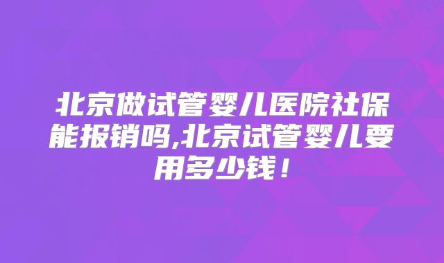 北京做试管婴儿医院社保能报销吗,北京试管婴儿要用多少钱！
