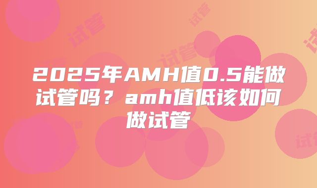 2025年AMH值0.5能做试管吗？amh值低该如何做试管