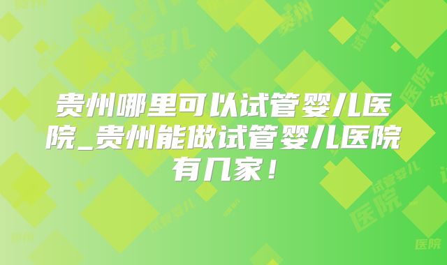 贵州哪里可以试管婴儿医院_贵州能做试管婴儿医院有几家！
