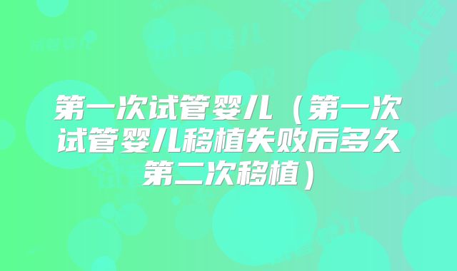第一次试管婴儿（第一次试管婴儿移植失败后多久第二次移植）