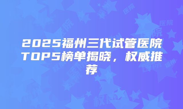 2025福州三代试管医院TOP5榜单揭晓,权威推荐