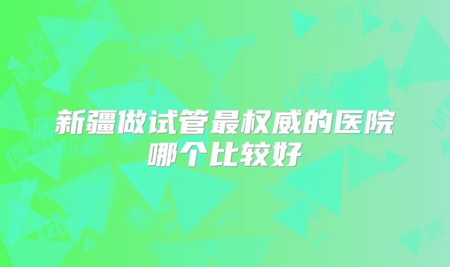新疆做试管最权威的医院哪个比较好