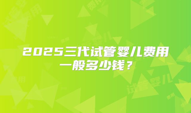 2025三代试管婴儿费用一般多少钱？