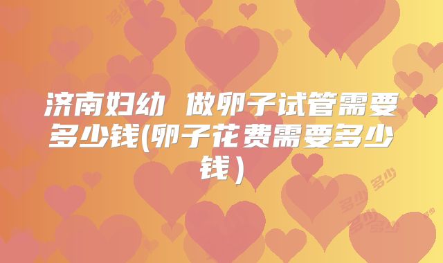 济南妇幼 做卵子试管需要多少钱(卵子花费需要多少钱）