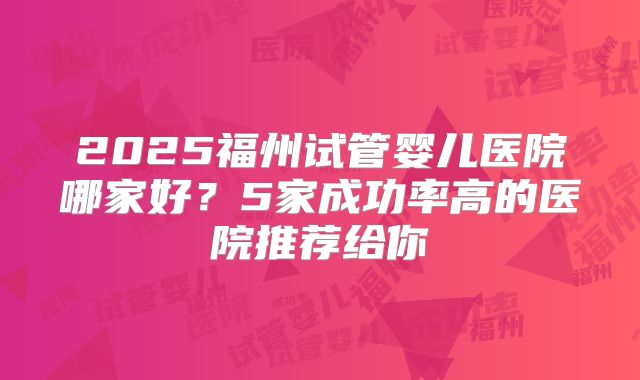 2025福州试管婴儿医院哪家好？5家成功率高的医院推荐给你
