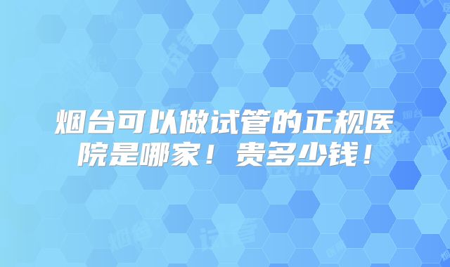 烟台可以做试管的正规医院是哪家！贵多少钱！
