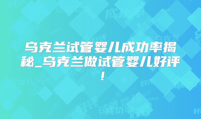 乌克兰试管婴儿成功率揭秘_乌克兰做试管婴儿好评！