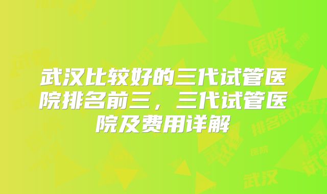 武汉比较好的三代试管医院排名前三，三代试管医院及费用详解