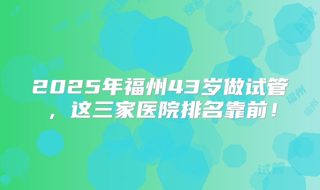 2025年福州43岁做试管，这三家医院排名靠前！