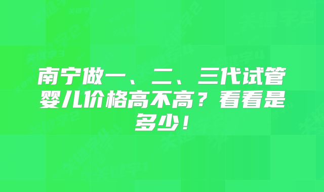 南宁做一、二、三代试管婴儿价格高不高?看看是多少!
