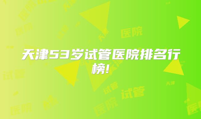 天津53岁试管医院排名行榜!