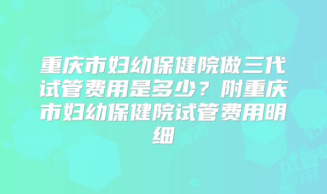 重庆市妇幼保健院做三代试管费用是多少?附重庆市妇幼保健院试管费用明细
