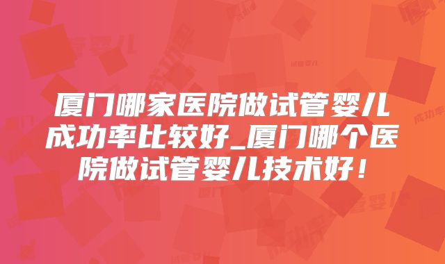 厦门哪家医院做试管婴儿成功率比较好_厦门哪个医院做试管婴儿技术好！
