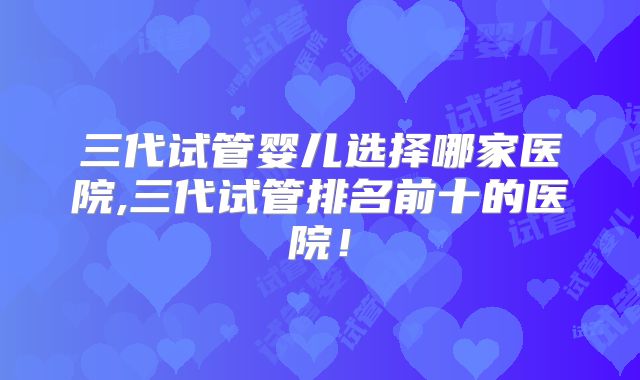 三代试管婴儿选择哪家医院,三代试管排名前十的医院!