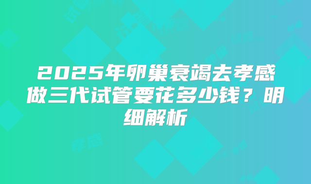 2025年卵巢衰竭去孝感做三代试管要花多少钱?明细解析