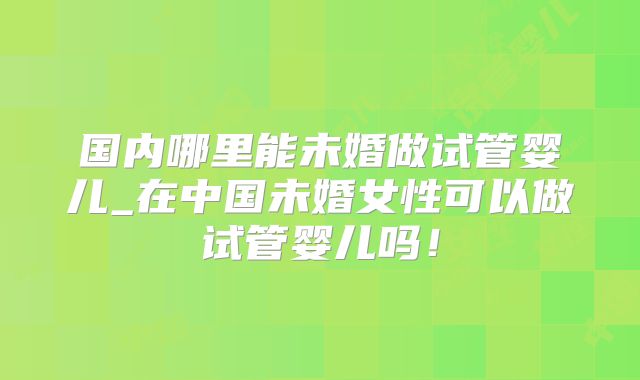 国内哪里能未婚做试管婴儿_在中国未婚女性可以做试管婴儿吗！