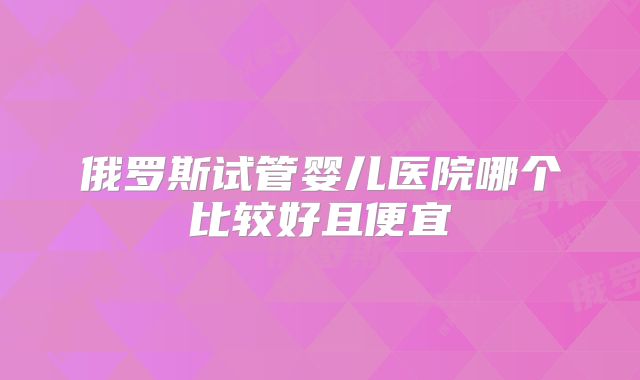 俄罗斯试管婴儿医院哪个比较好且便宜