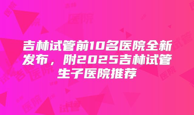吉林试管前10名医院全新发布,附2025吉林试管生子医院推荐