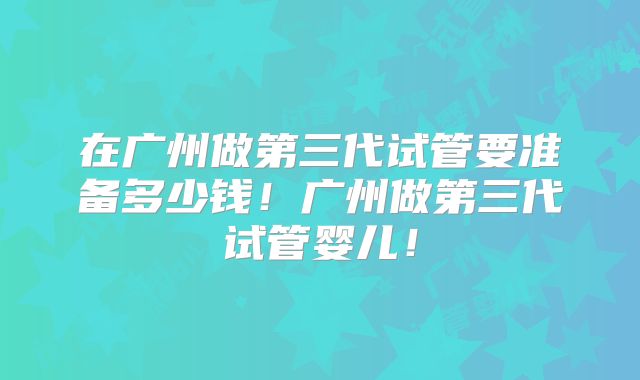 在广州做第三代试管要准备多少钱!广州做第三代试管婴儿!