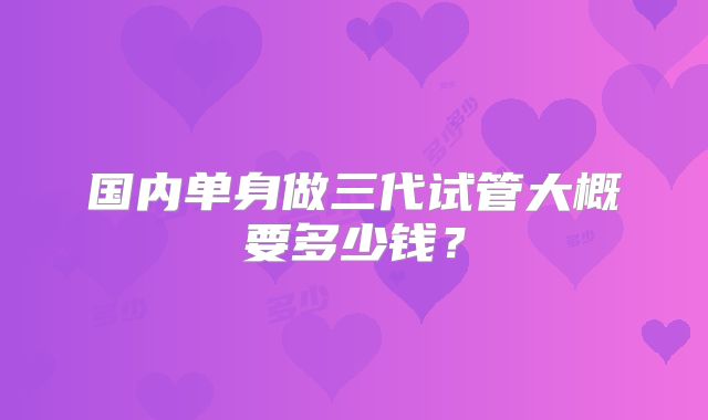 国内单身做三代试管大概要多少钱？
