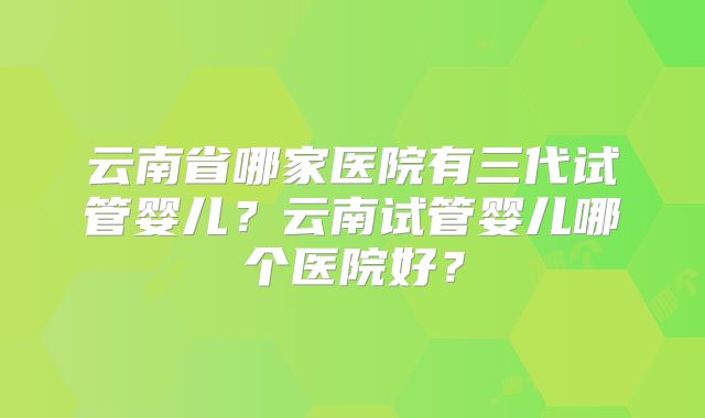 云南省哪家医院有三代试管婴儿？云南试管婴儿哪个医院好？