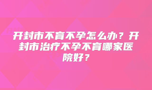 开封市不育不孕怎么办？开封市治疗不孕不育哪家医院好？