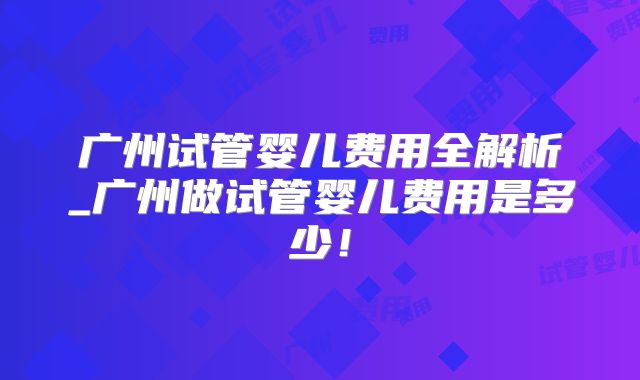 广州试管婴儿费用全解析_广州做试管婴儿费用是多少!