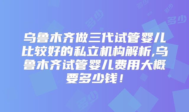 乌鲁木齐做三代试管婴儿比较好的私立机构解析,乌鲁木齐试管婴儿费用大概要多少钱！